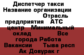 Диспетчер такси › Название организации ­ Ecolife taxi › Отрасль предприятия ­ АТС, call-центр › Минимальный оклад ­ 30 000 - Все города Работа » Вакансии   . Тыва респ.,Ак-Довурак г.